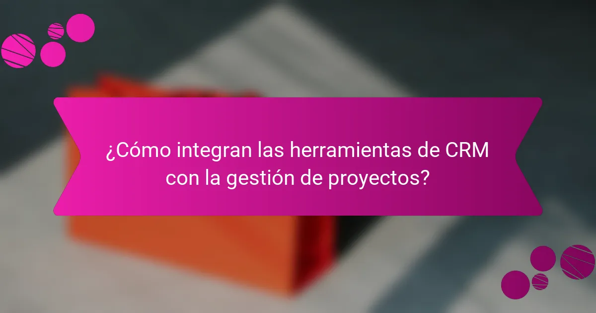 ¿Cómo integran las herramientas de CRM con la gestión de proyectos?