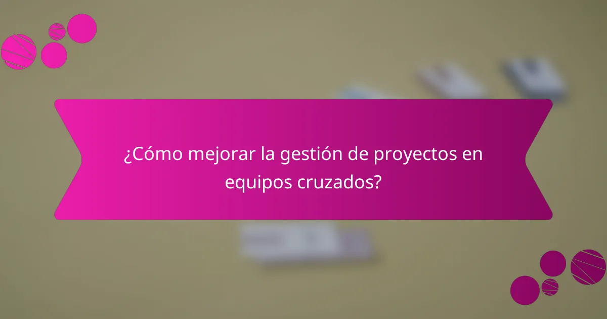 ¿Cómo mejorar la gestión de proyectos en equipos cruzados?