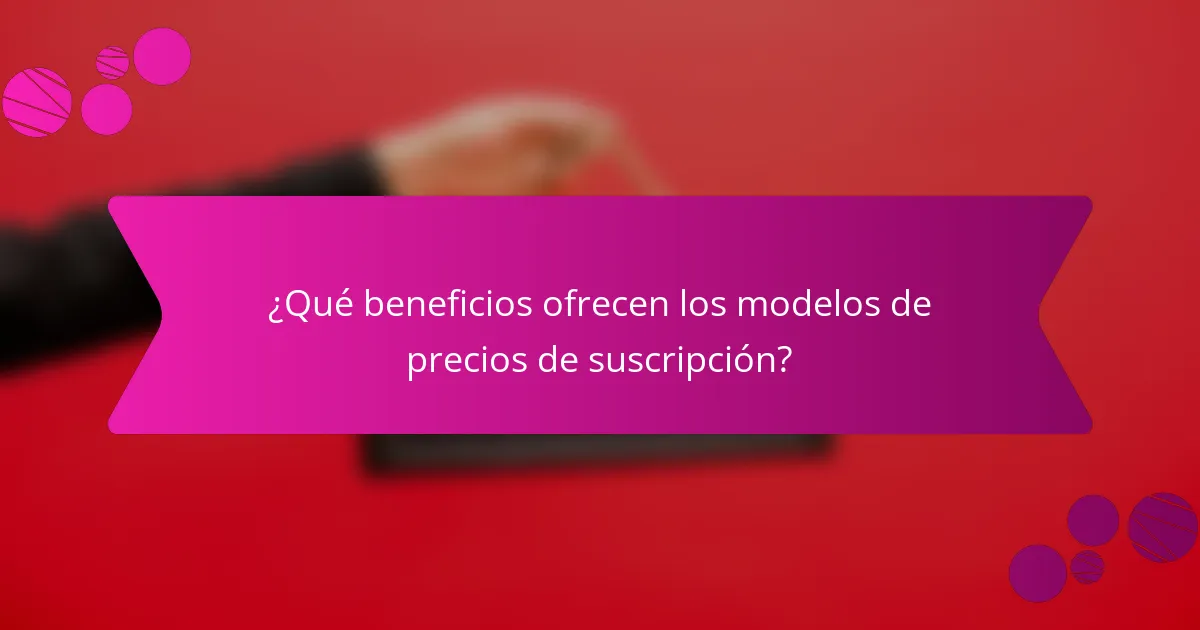 ¿Qué beneficios ofrecen los modelos de precios de suscripción?